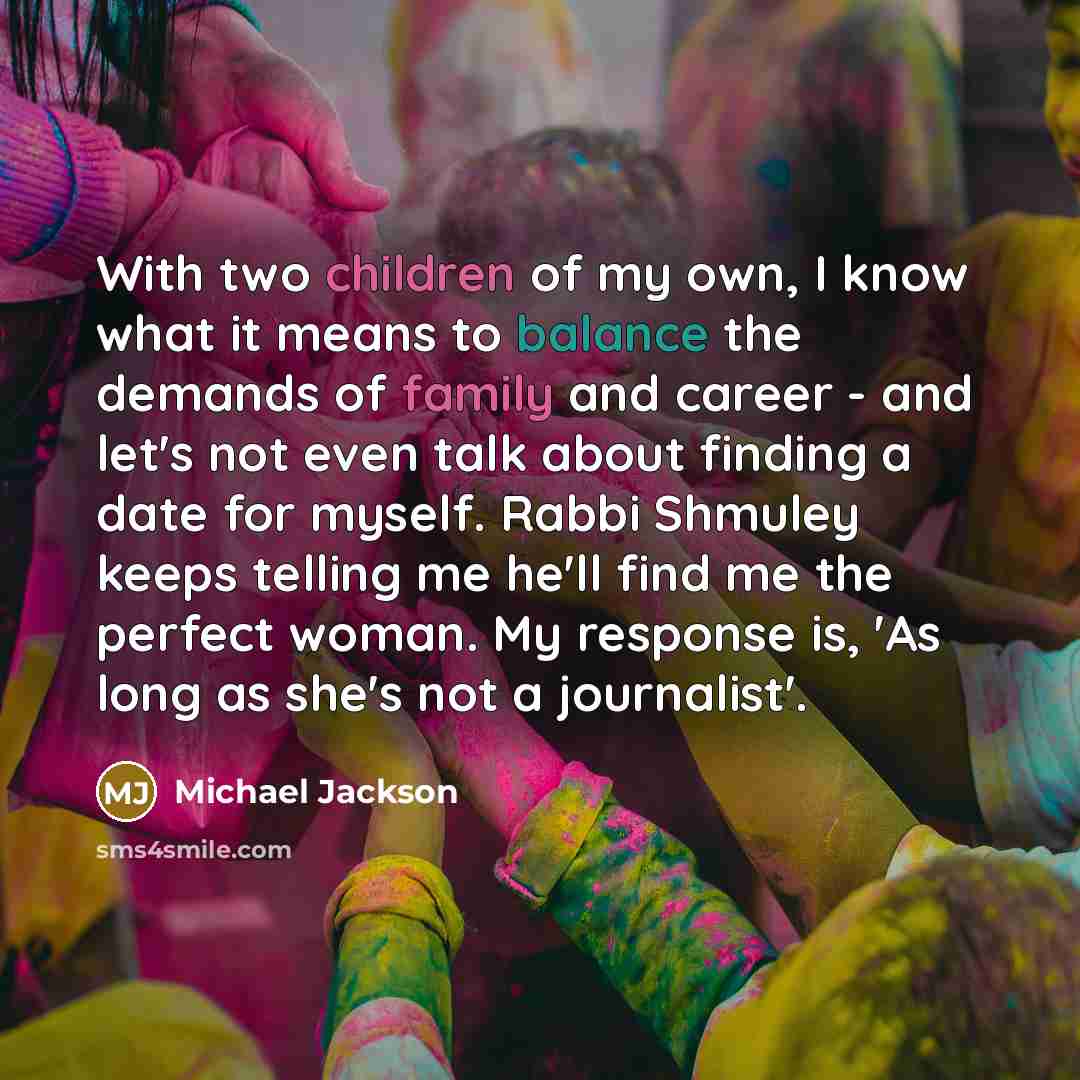 “With two children of my own, I know what it means to balance the demands of family and career - and let's not even talk about finding a date for myself. Rabbi Shmuley keeps telling me he'll find me the perfect woman. My response is, 'As long as she's not a journalist'.” quote by Michael Jackson