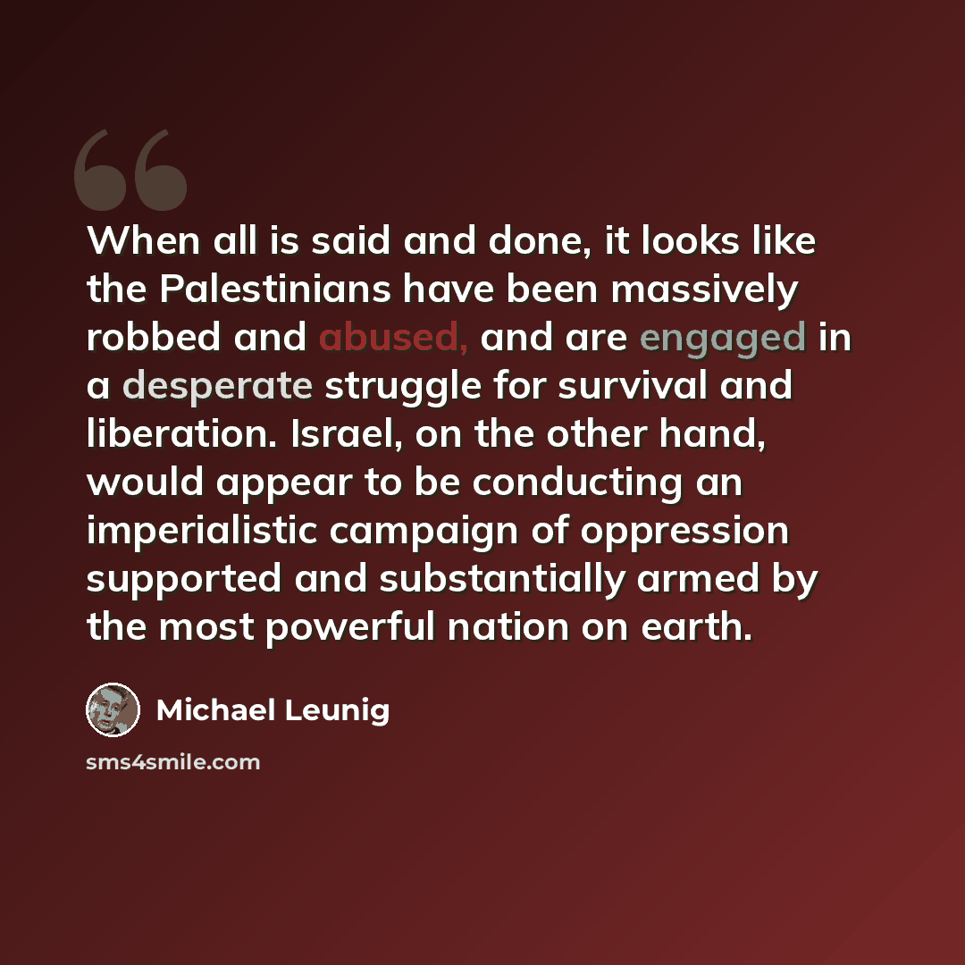 “When all is said and done, it looks like the Palestinians have been massively robbed and abused, and are engaged in a desperate struggle for survival and liberation. Israel, on the other hand, would appear to be conducting an imperialistic campaign of oppression supported and substantially armed…” quote by Michael Leunig