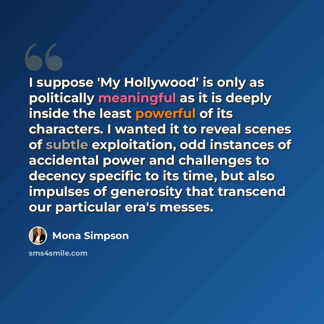 “I suppose 'My Hollywood' is only as politically meaningful as it is deeply inside the least powerful of its characters. I wanted it to reveal scenes of subtle exploitation, odd instances of accidental power and challenges to decency specific to its time, but also impulses of generosity that…” quote by Mona Simpson