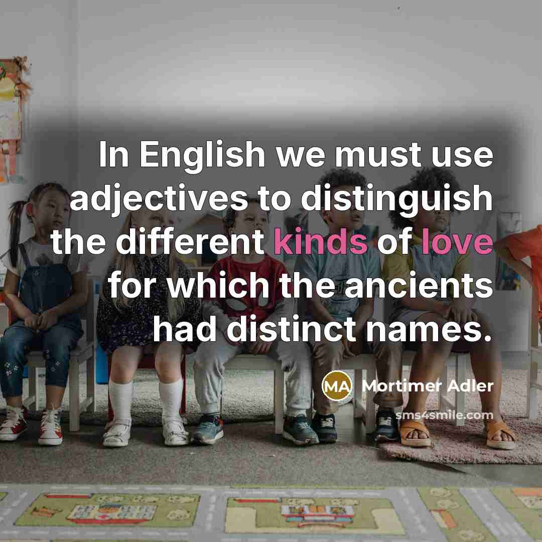 “In English we must use adjectives to distinguish the different kinds of love for which the ancients had distinct names.” quote by Mortimer Adler