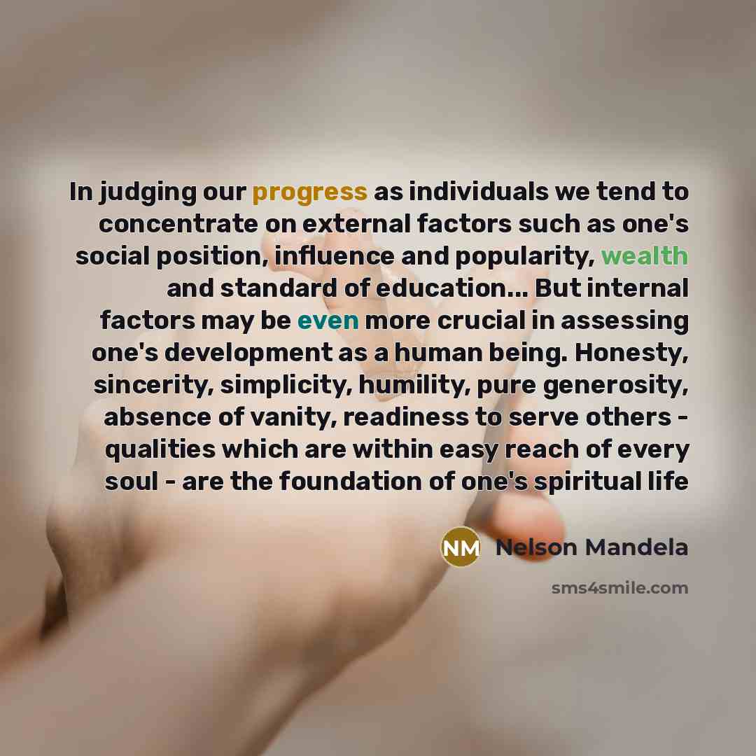 “In judging our progress as individuals we tend to concentrate on external factors such as one's social position, influence and popularity, wealth and standard of education... But internal factors may be even more crucial in assessing one's development as a human being. Honesty, sincerity…” quote by Nelson Mandela