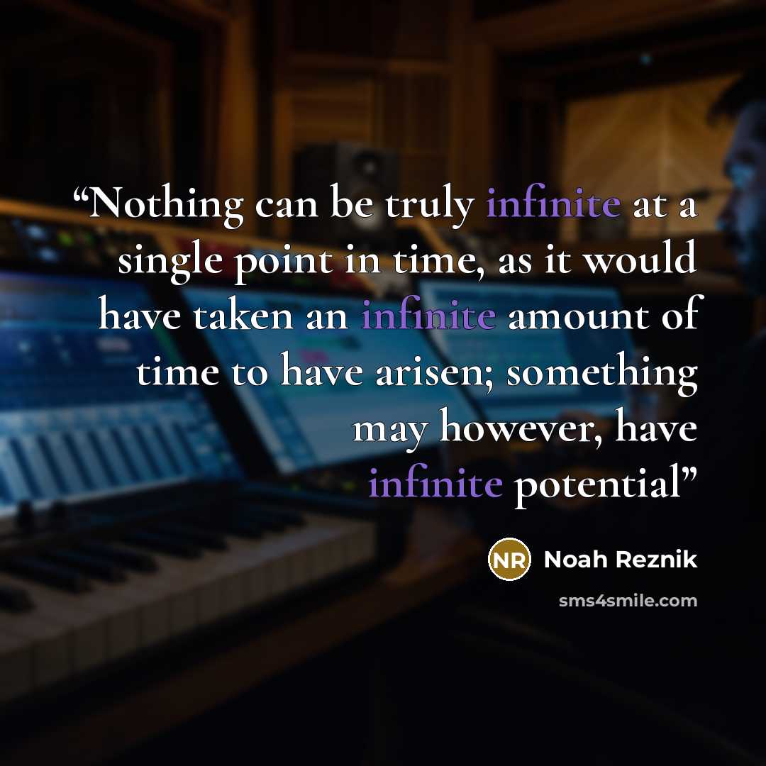 “Nothing can be truly infinite at a single point in time, as it would have taken an infinite amount of time to have arisen; something may however, have infinite potential” quote by Noah Reznik