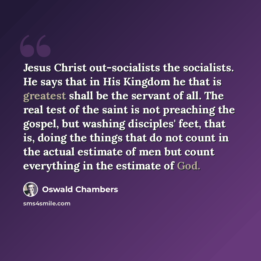 “Jesus Christ out-socialists the socialists. He says that in His Kingdom he that is greatest shall be the servant of all. The real test of the saint is not preaching the gospel, but washing disciples' feet, that is, doing the things that do not count in the actual estimate of men but count…” quote by Oswald Chambers