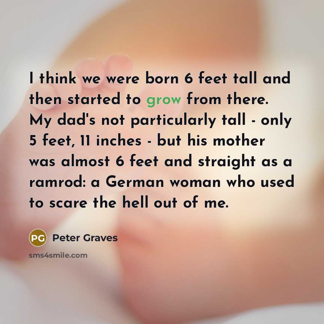 “I think we were born 6 feet tall and then started to grow from there. My dad's not particularly tall - only 5 feet, 11 inches - but his mother was almost 6 feet and straight as a ramrod: a German woman who used to scare the hell out of me.” quote by Peter Graves