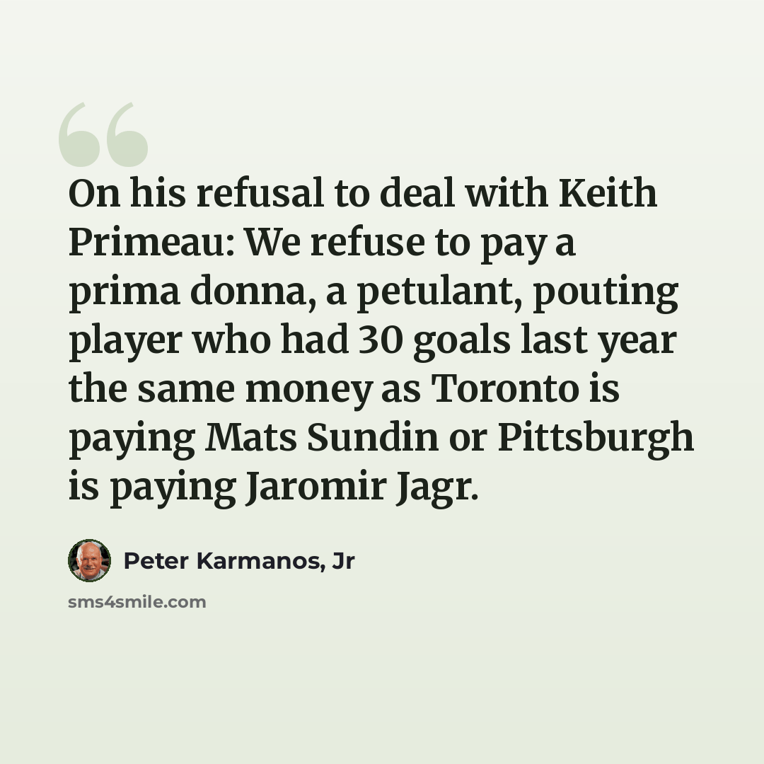 “On his refusal to deal with Keith Primeau: We refuse to pay a prima donna, a petulant, pouting player who had 30 goals last year the same money as Toronto is paying Mats Sundin or Pittsburgh is paying Jaromir Jagr.” quote by Peter Karmanos, Jr
