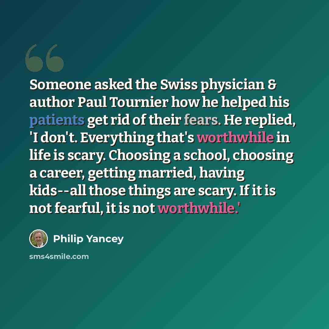 “Someone asked the Swiss physician & author Paul Tournier how he helped his patients get rid of their fears. He replied, 'I don't. Everything that's worthwhile in life is scary. Choosing a school, choosing a career, getting married, having kids--all those things are scary. If it is not fearful, it…” quote by Philip Yancey