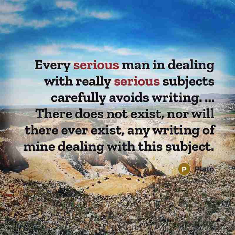 “Every serious man in dealing with really serious subjects carefully avoids writing. ... There does not exist, nor will there ever exist, any writing of mine dealing with this subject.” quote by Plato