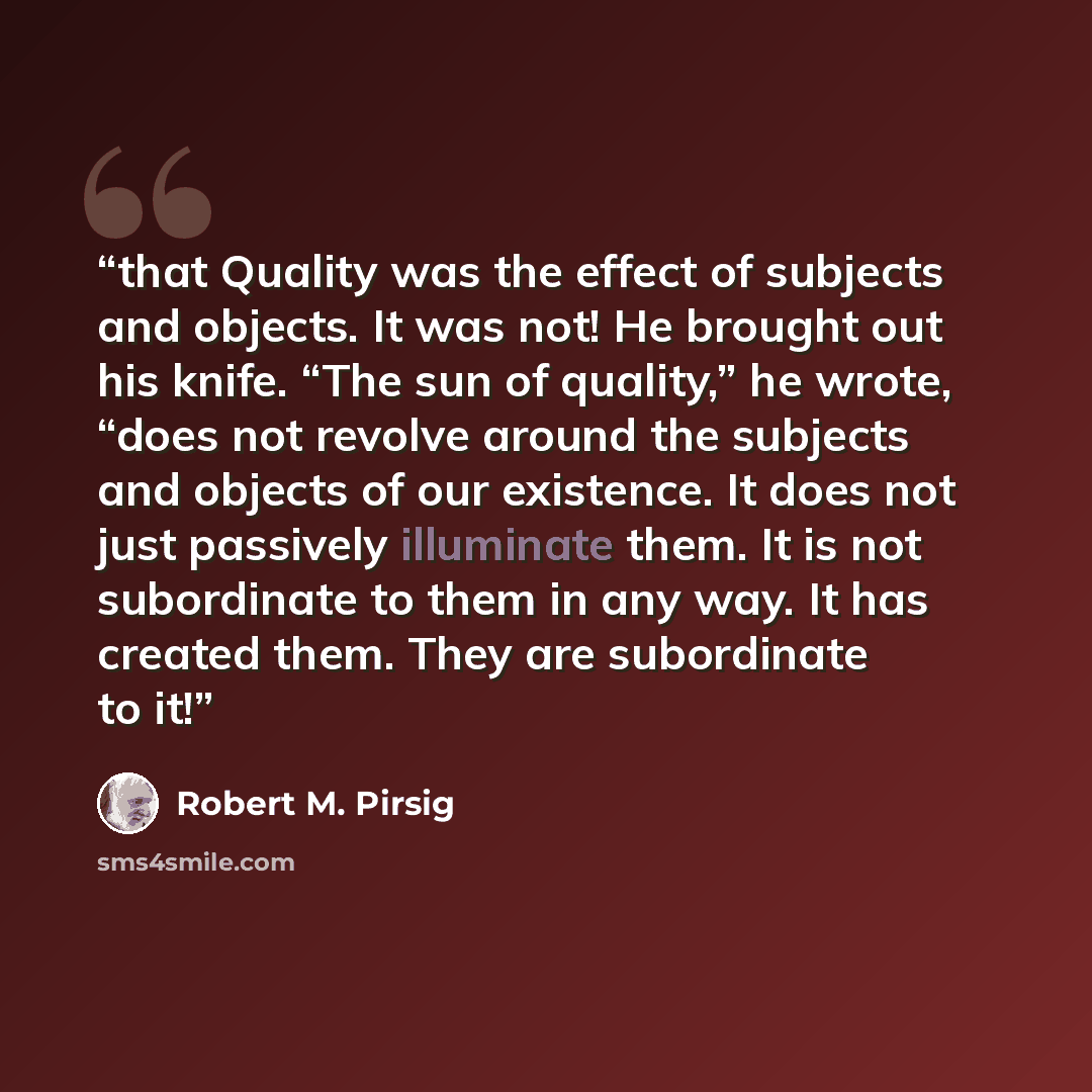 “that Quality was the effect of subjects and objects. It was not! He brought out his knife. “The sun of quality,” he wrote, “does not revolve around the subjects and objects of our existence. It does not just passively illuminate them. It is not subordinate to them in any way. It has created them…” quote by Robert M. Pirsig
