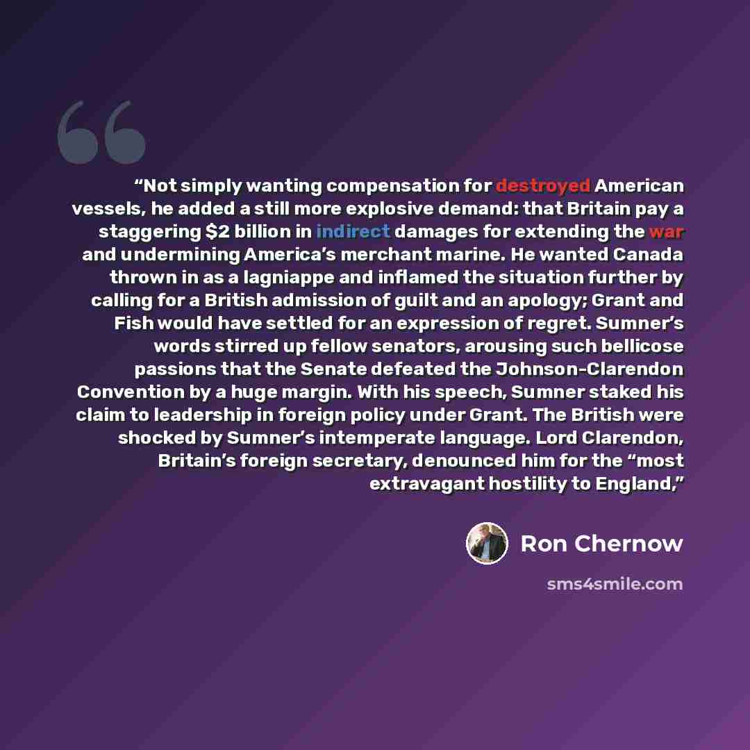 “Not simply wanting compensation for destroyed American vessels, he added a still more explosive demand: that Britain pay a staggering $2 billion in indirect damages for extending the war and undermining America’s merchant marine. He wanted Canada thrown in as a lagniappe and inflamed the situation…” quote by Ron Chernow