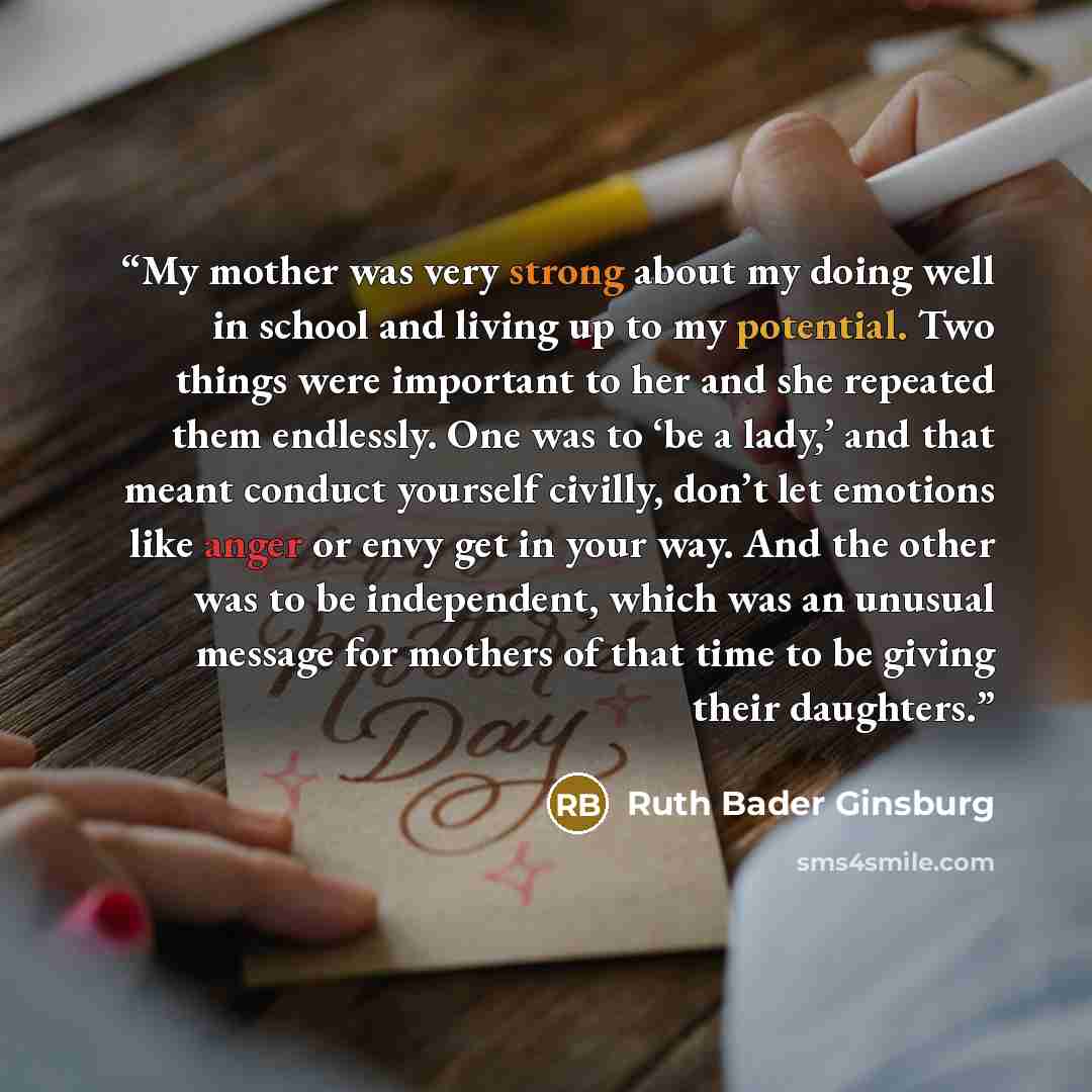 “My mother was very strong about my doing well in school and living up to my potential. Two things were important to her and she repeated them endlessly. One was to ‘be a lady,’ and that meant conduct yourself civilly, don’t let emotions like anger or envy get in your way. And the other was to be…” quote by Ruth Bader Ginsburg