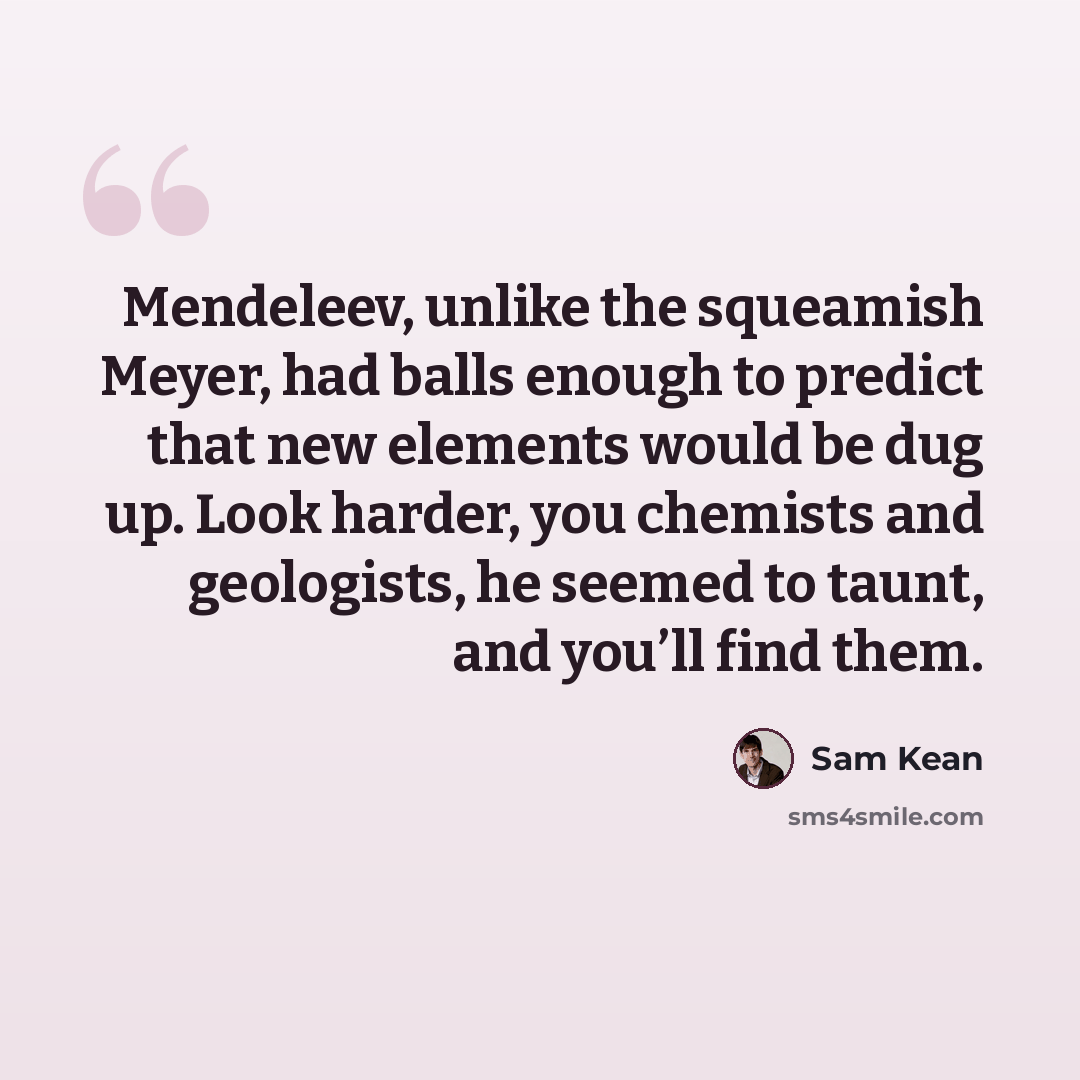 “Mendeleev, unlike the squeamish Meyer, had balls enough to predict that new elements would be dug up. Look harder, you chemists and geologists, he seemed to taunt, and you’ll find them.” quote by Sam Kean
