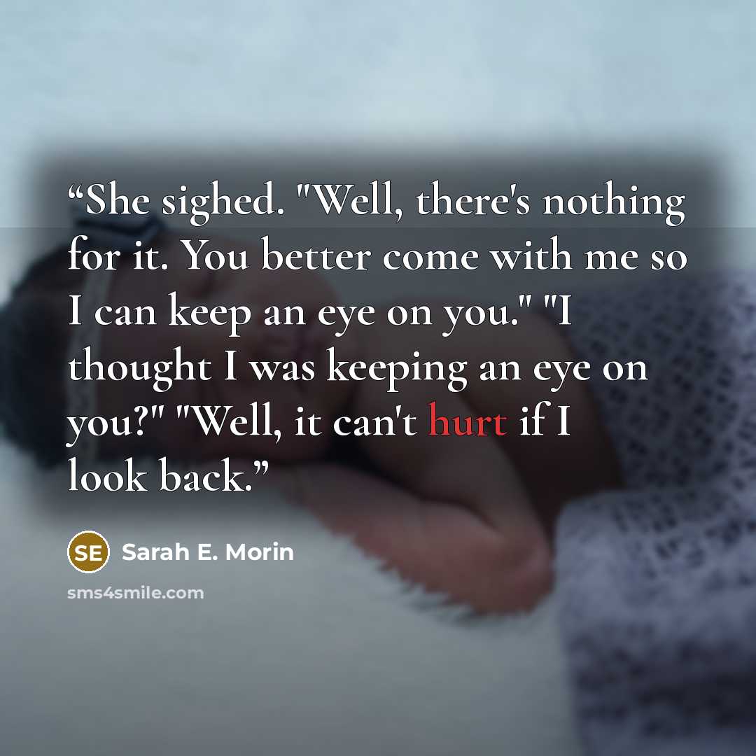 “She sighed. "Well, there's nothing for it. You better come with me so I can keep an eye on you." "I thought I was keeping an eye on you?" "Well, it can't hurt if I look back.” quote by Sarah E. Morin