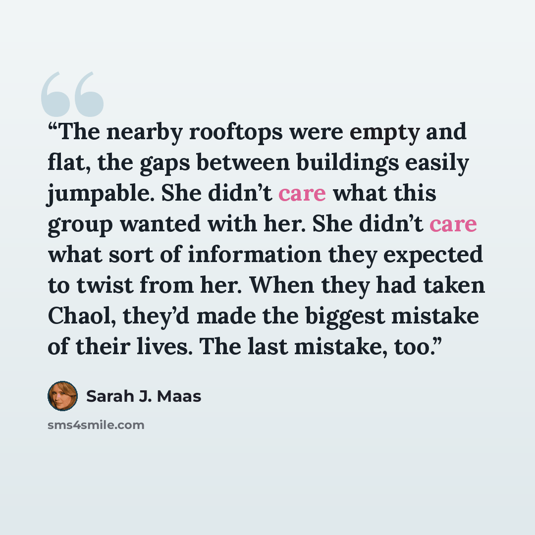 “The nearby rooftops were empty and flat, the gaps between buildings easily jumpable. She didn’t care what this group wanted with her. She didn’t care what sort of information they expected to twist from her. When they had taken Chaol, they’d made the biggest mistake of their lives. The last…” quote by Sarah J. Maas