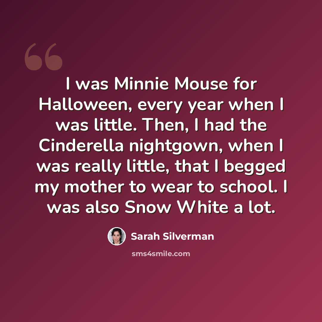 “I was Minnie Mouse for Halloween, every year when I was little. Then, I had the Cinderella nightgown, when I was really little, that I begged my mother to wear to school. I was also Snow White a lot.” quote by Sarah Silverman