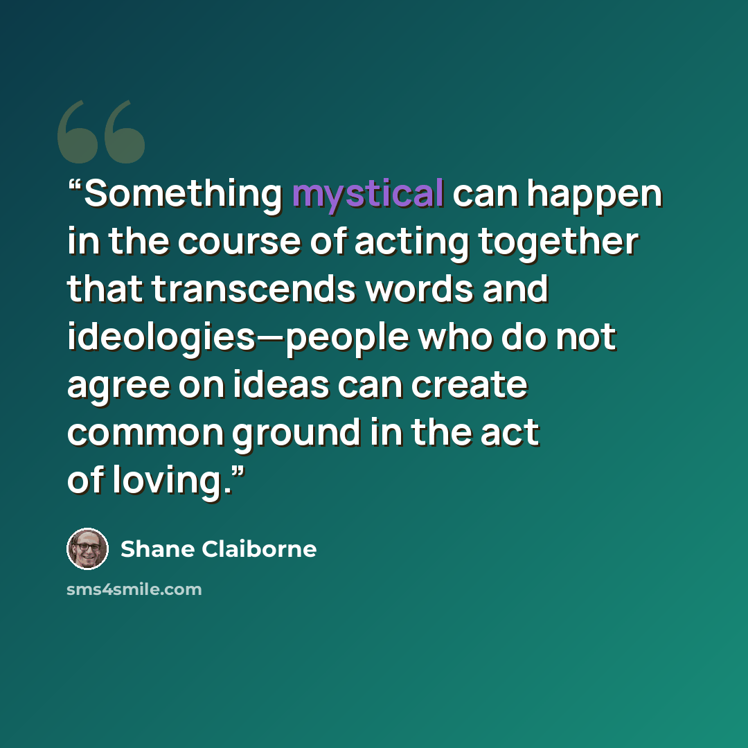 “Something mystical can happen in the course of acting together that transcends words and ideologies—people who do not agree on ideas can create common ground in the act of loving.” quote by Shane Claiborne