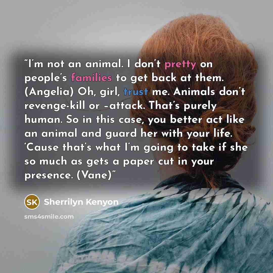 “I’m not an animal. I don’t pretty on people’s families to get back at them. (Angelia) Oh, girl, trust me. Animals don’t revenge-kill or –attack. That’s purely human. So in this case, you better act like an animal and guard her with your life. ‘Cause that’s what I’m going to take if she so much as…” quote by Sherrilyn Kenyon