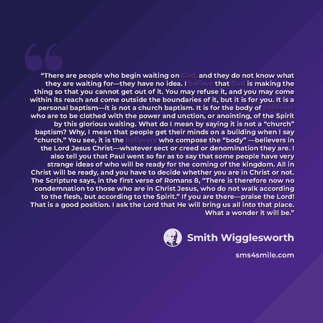 “There are people who begin waiting on God, and they do not know what they are waiting for—they have no idea. I believe that God is making the thing so that you cannot get out of it. You may refuse it, and you may come within its reach and come outside the boundaries of it, but it is for you. It is…” quote by Smith Wigglesworth
