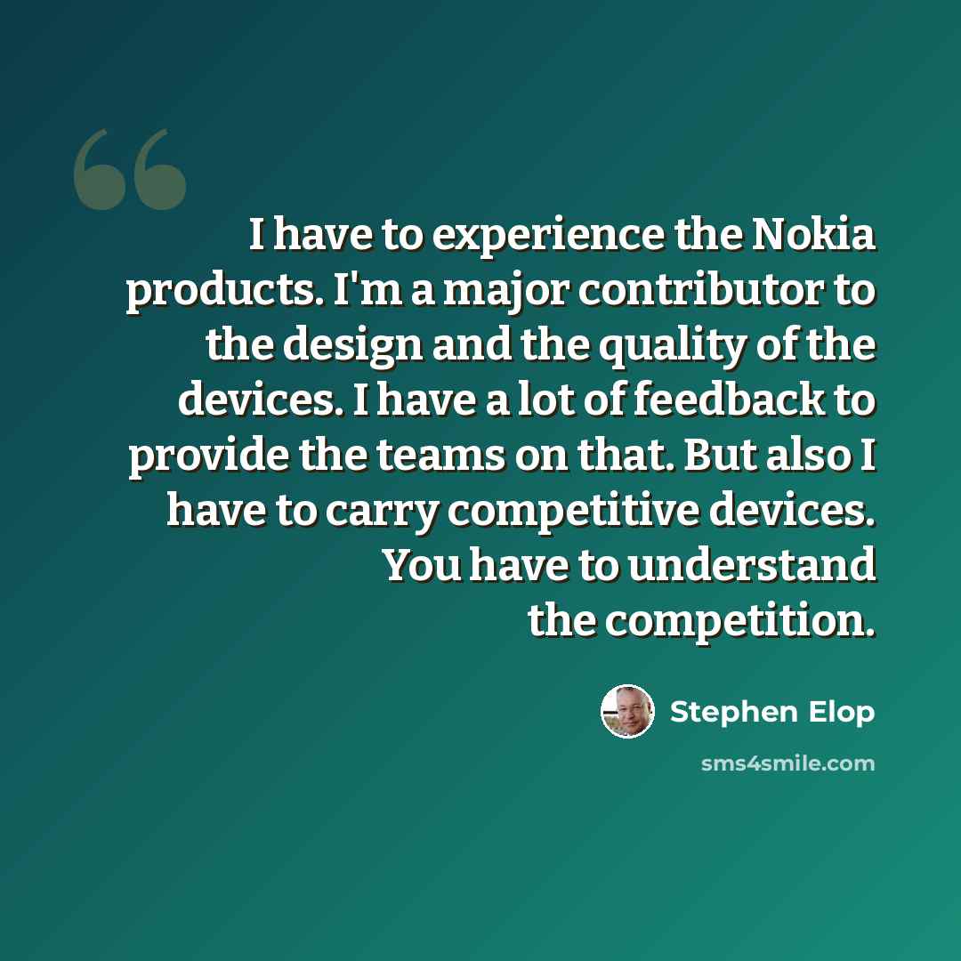 “I have to experience the Nokia products. I'm a major contributor to the design and the quality of the devices. I have a lot of feedback to provide the teams on that. But also I have to carry competitive devices. You have to understand the competition.” quote by Stephen Elop