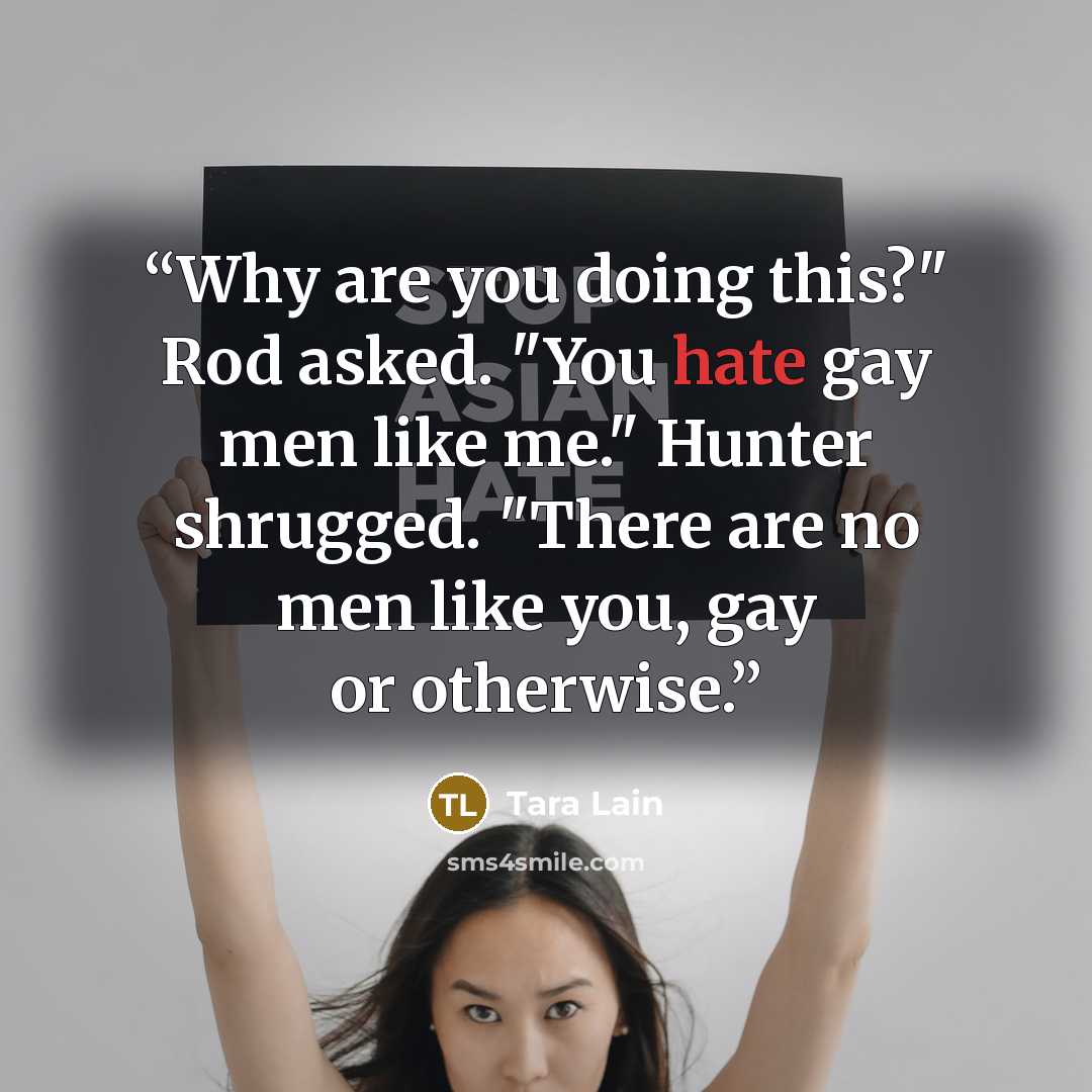 “Why are you doing this?" Rod asked. "You hate gay men like me." Hunter shrugged. "There are no men like you, gay or otherwise.” quote by Tara Lain