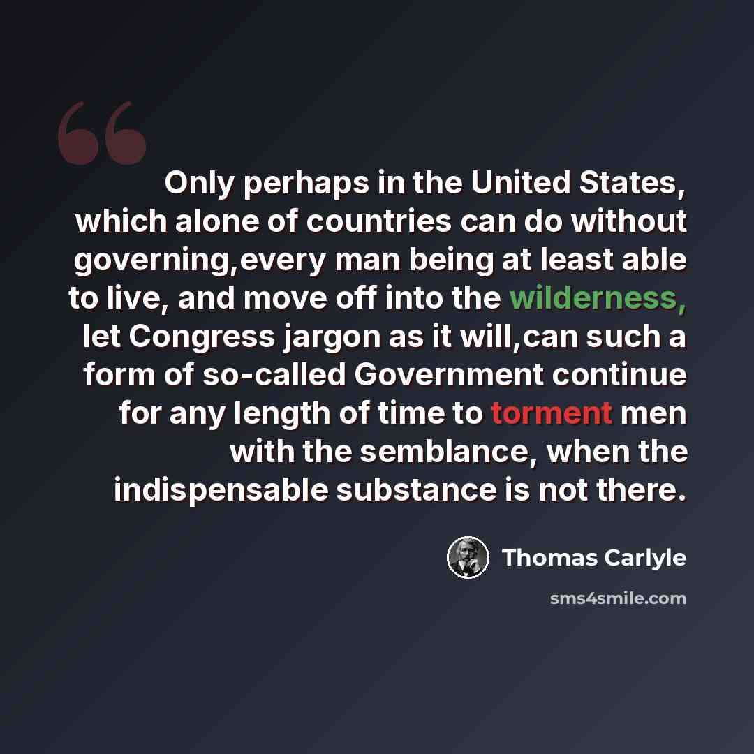 “Only perhaps in the United States, which alone of countries can do without governing,every man being at least able to live, and move off into the wilderness, let Congress jargon as it will,can such a form of so-called Government continue for any length of time to torment men with the semblance…” quote by Thomas Carlyle