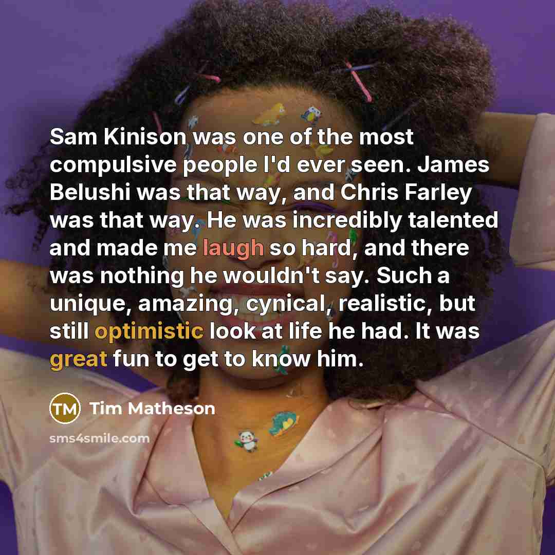 “Sam Kinison was one of the most compulsive people I'd ever seen. James Belushi was that way, and Chris Farley was that way. He was incredibly talented and made me laugh so hard, and there was nothing he wouldn't say. Such a unique, amazing, cynical, realistic, but still optimistic look at life he…” quote by Tim Matheson