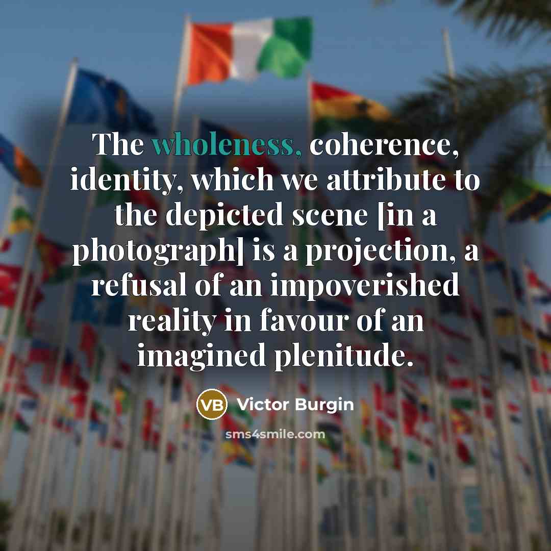 “The wholeness, coherence, identity, which we attribute to the depicted scene [in a photograph] is a projection, a refusal of an impoverished reality in favour of an imagined plenitude.” quote by Victor Burgin