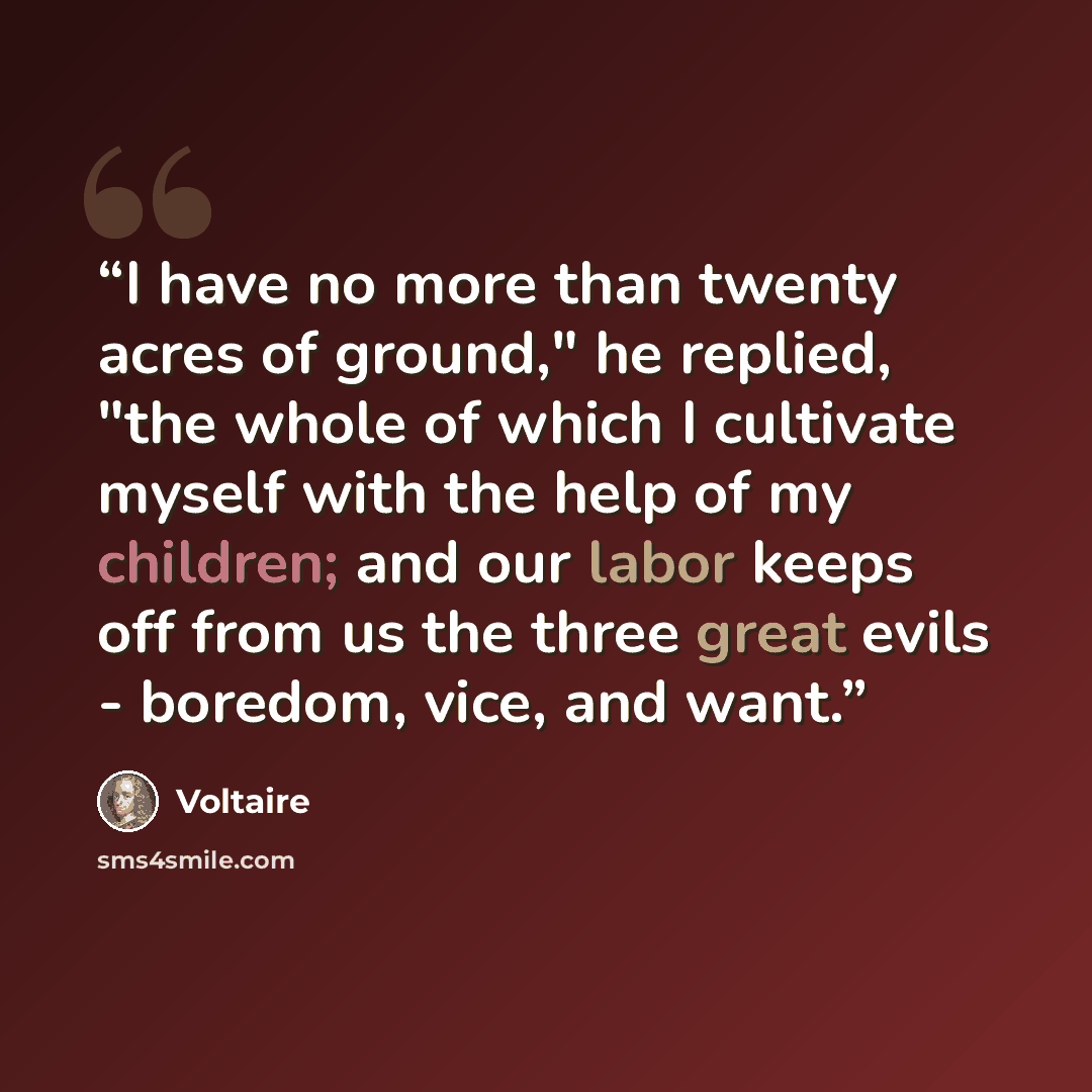 “I have no more than twenty acres of ground," he replied, "the whole of which I cultivate myself with the help of my children; and our labor keeps off from us the three great evils - boredom, vice, and want.” quote by Voltaire