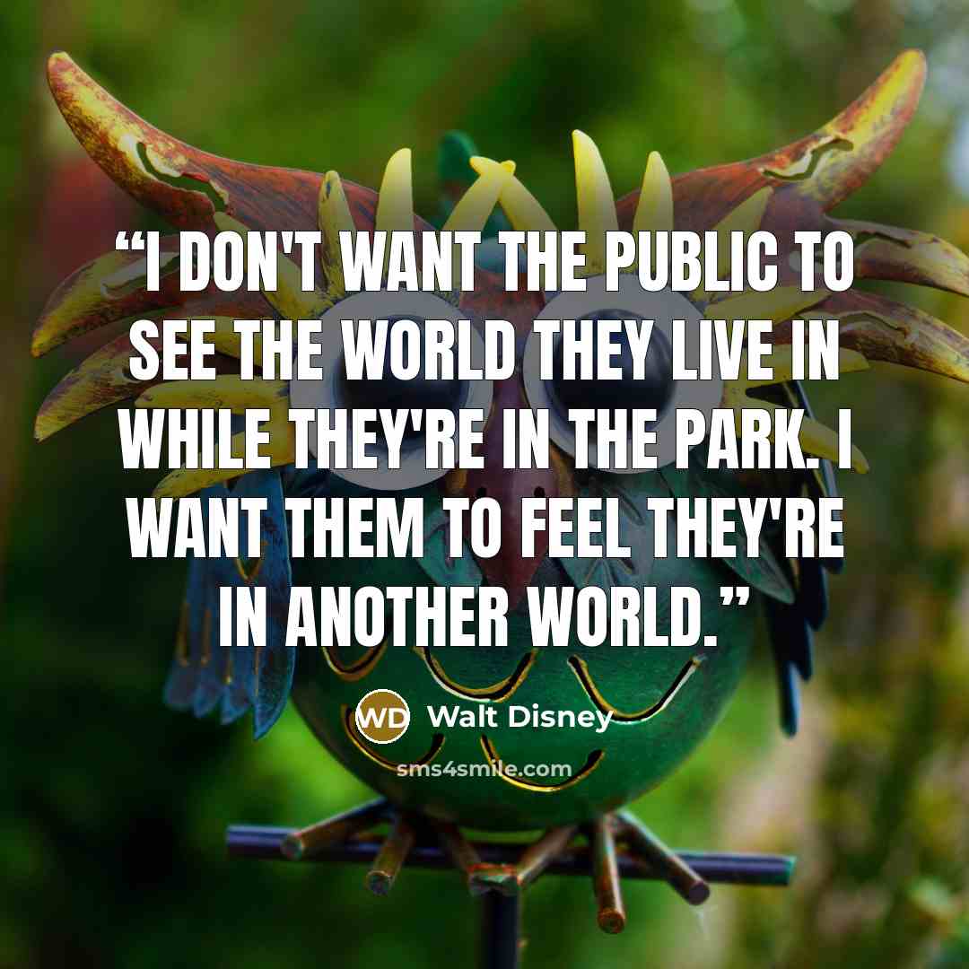 “I don't want the public to see the world they live in while they're in the Park. I want them to feel they're in another world.” quote by Walt Disney