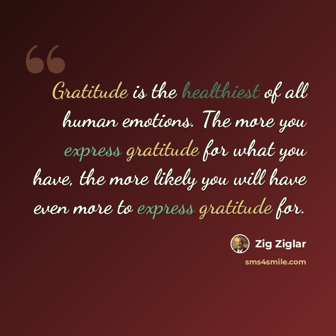 “Gratitude is the healthiest of all human emotions. The more you express gratitude for what you have, the more likely you will have even more to express gratitude for.” quote by Zig Ziglar