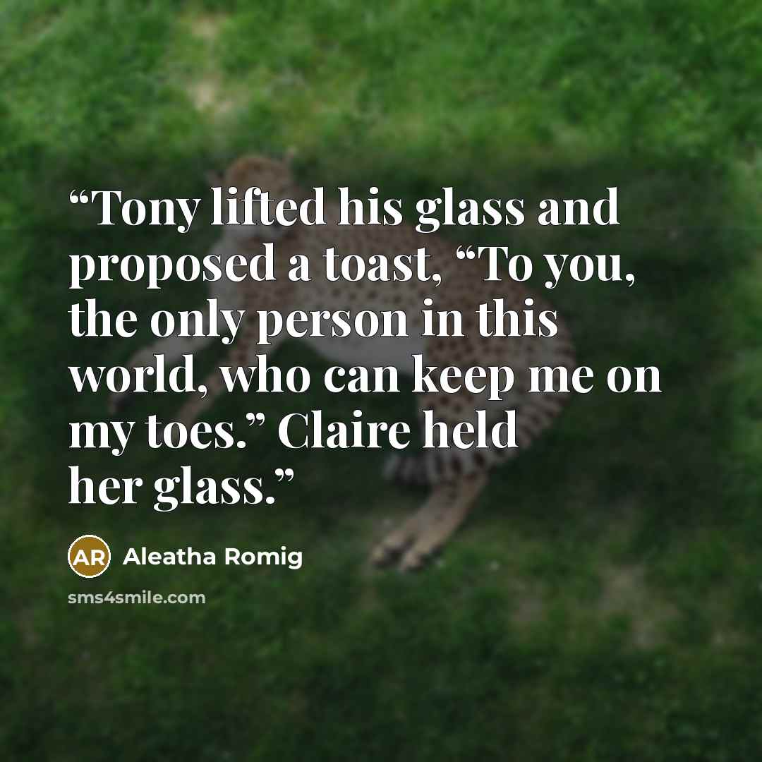“Tony lifted his glass and proposed a toast, “To you, the only person in this world, who can keep me on my toes.” Claire held her glass.” quote by Aleatha Romig