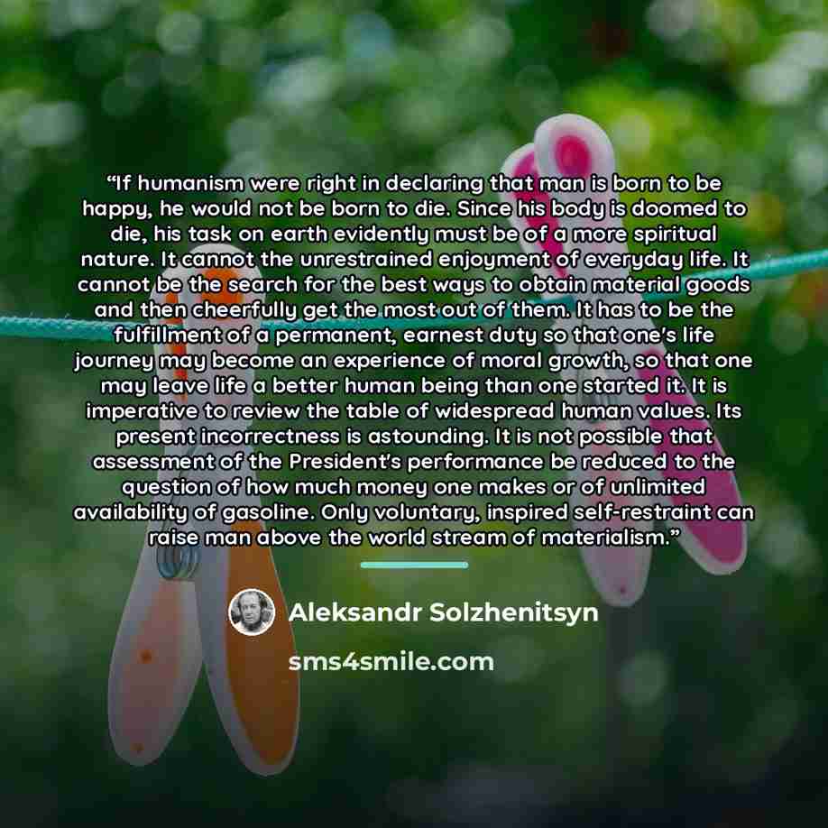 “If humanism were right in declaring that man is born to be happy, he would not be born to die. Since his body is doomed to die, his task on earth evidently must be of a more spiritual nature. It cannot the unrestrained enjoyment of everyday life. It cannot be the search for the best ways to obtain…” quote by Aleksandr Solzhenitsyn