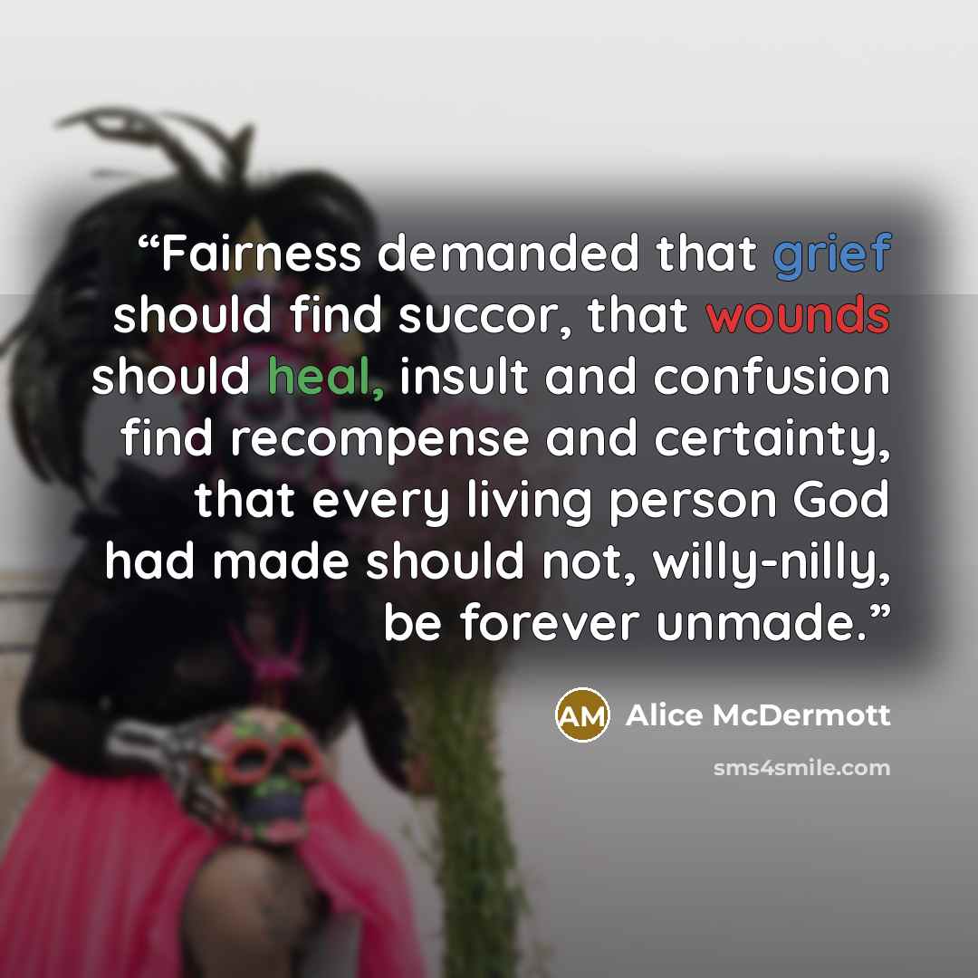 “Fairness demanded that grief should find succor, that wounds should heal, insult and confusion find recompense and certainty, that every living person God had made should not, willy-nilly, be forever unmade.” quote by Alice McDermott