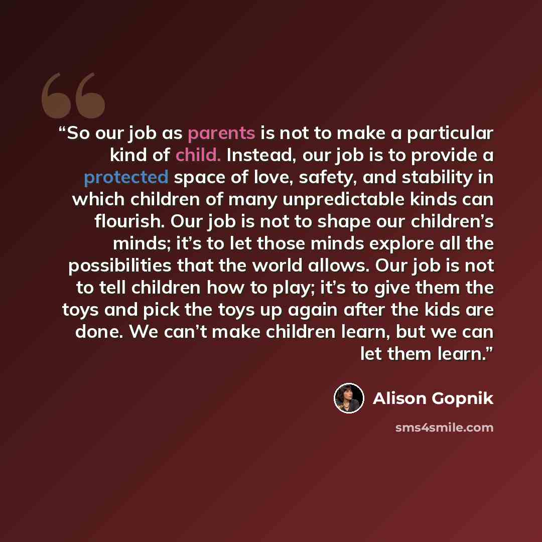 “So our job as parents is not to make a particular kind of child. Instead, our job is to provide a protected space of love, safety, and stability in which children of many unpredictable kinds can flourish. Our job is not to shape our children’s minds; it’s to let those minds explore all the…” quote by Alison Gopnik