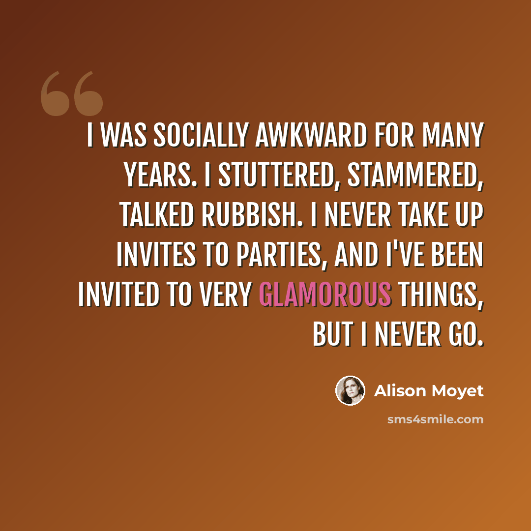 “I was socially awkward for many years. I stuttered, stammered, talked rubbish. I never take up invites to parties, and I've been invited to very glamorous things, but I never go.” quote by Alison Moyet