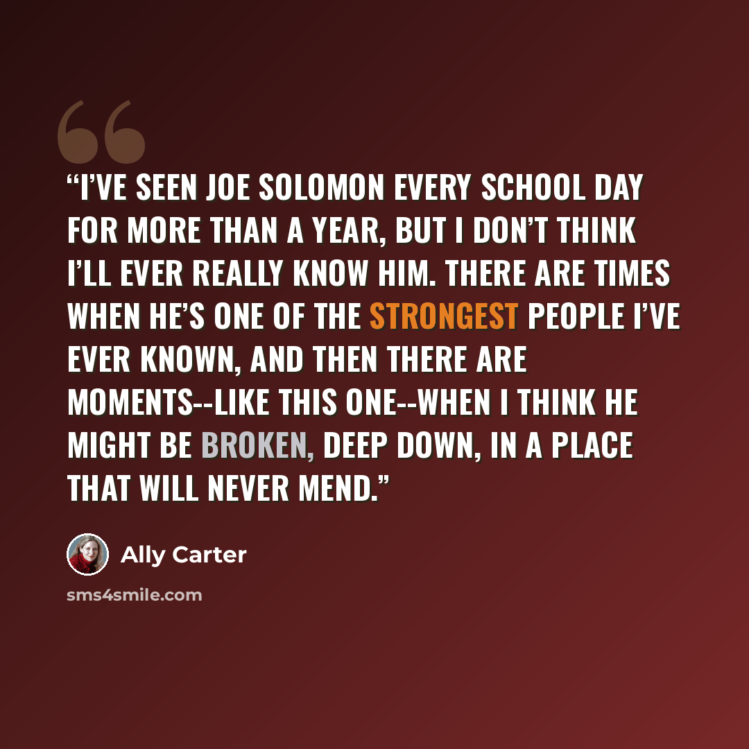 “I’ve seen Joe Solomon every school day for more than a year, but I don’t think I’ll ever really know him. There are times when he’s one of the strongest people I’ve ever known, and then there are moments--like this one--when I think he might be broken, deep down, in a place that will never mend.” quote by Ally Carter