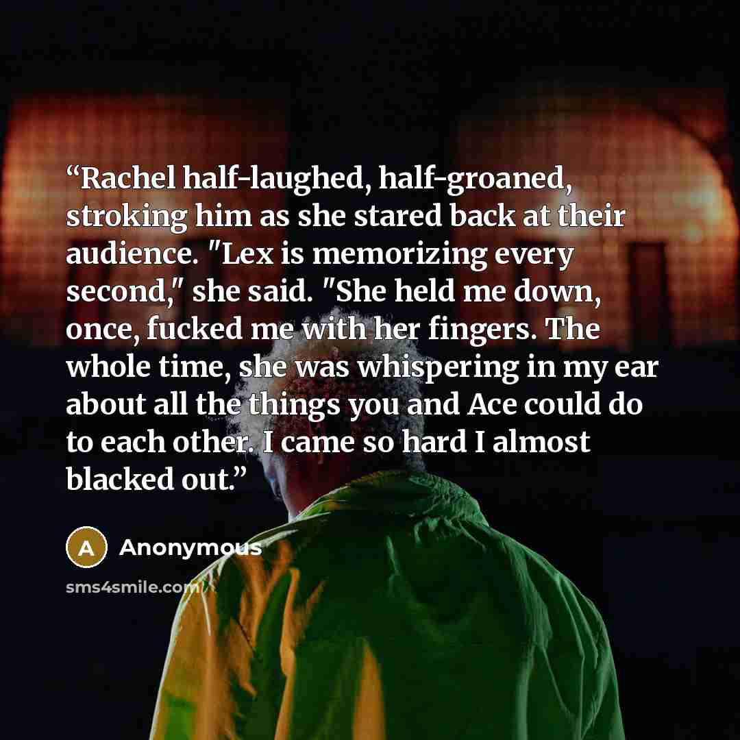 “Rachel half-laughed, half-groaned, stroking him as she stared back at their audience. "Lex is memorizing every second," she said. "She held me down, once, fucked me with her fingers. The whole time, she was whispering in my ear about all the things you and Ace could do to each other. I came so…” quote by Anonymous