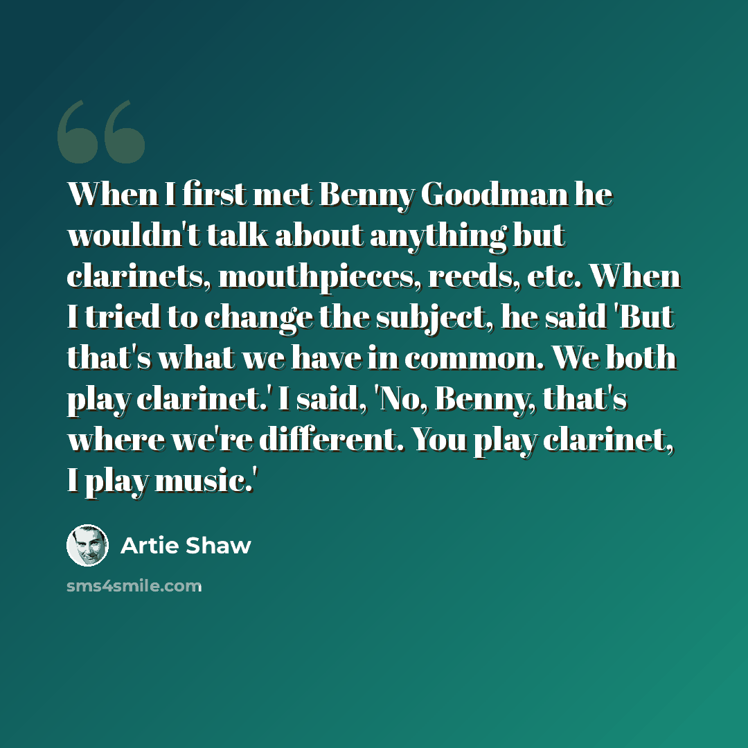 “When I first met Benny Goodman he wouldn't talk about anything but clarinets, mouthpieces, reeds, etc. When I tried to change the subject, he said 'But that's what we have in common. We both play clarinet.' I said, 'No, Benny, that's where we're different. You play clarinet, I play music.'” quote by Artie Shaw