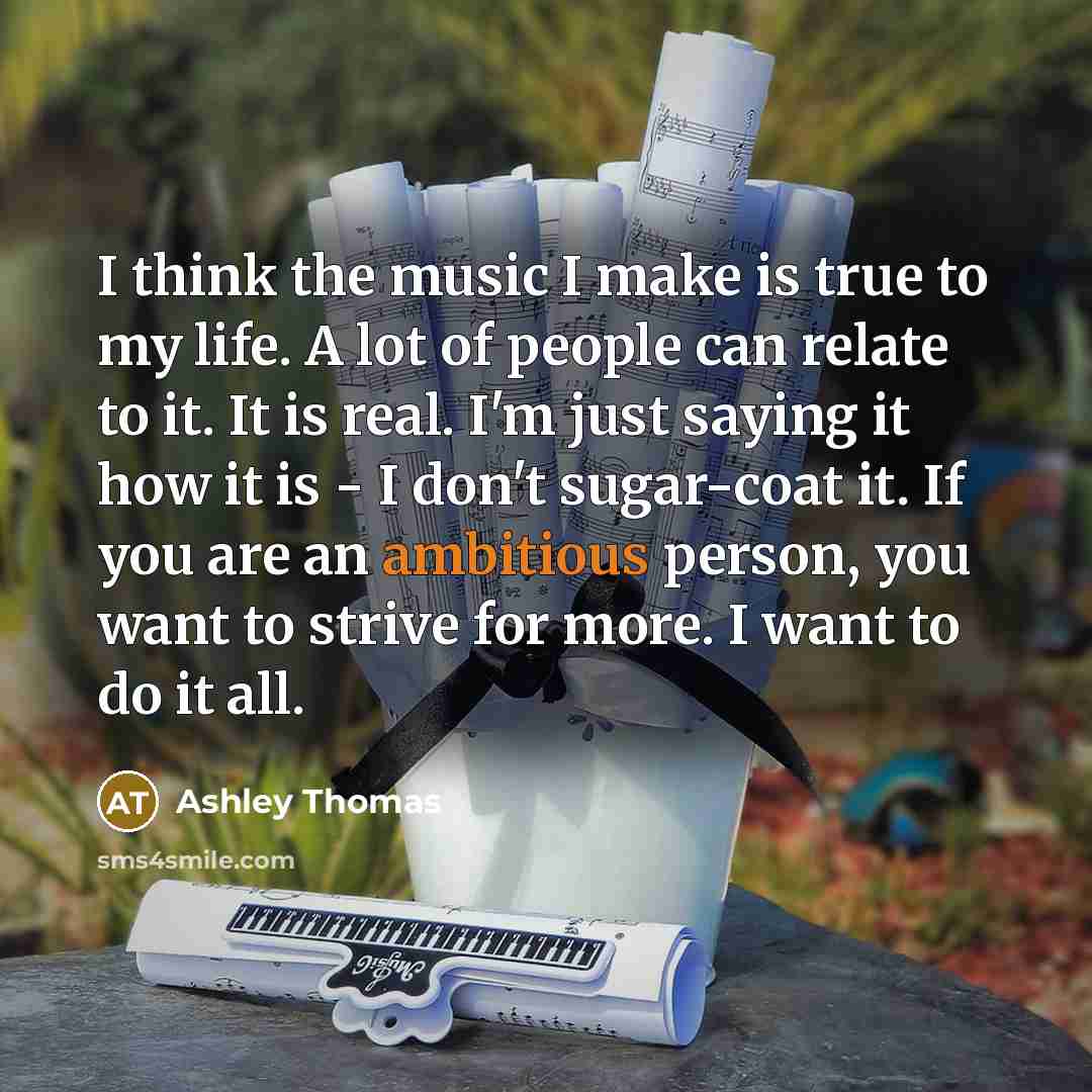 “I think the music I make is true to my life. A lot of people can relate to it. It is real. I'm just saying it how it is - I don't sugar-coat it. If you are an ambitious person, you want to strive for more. I want to do it all.” quote by Ashley Thomas