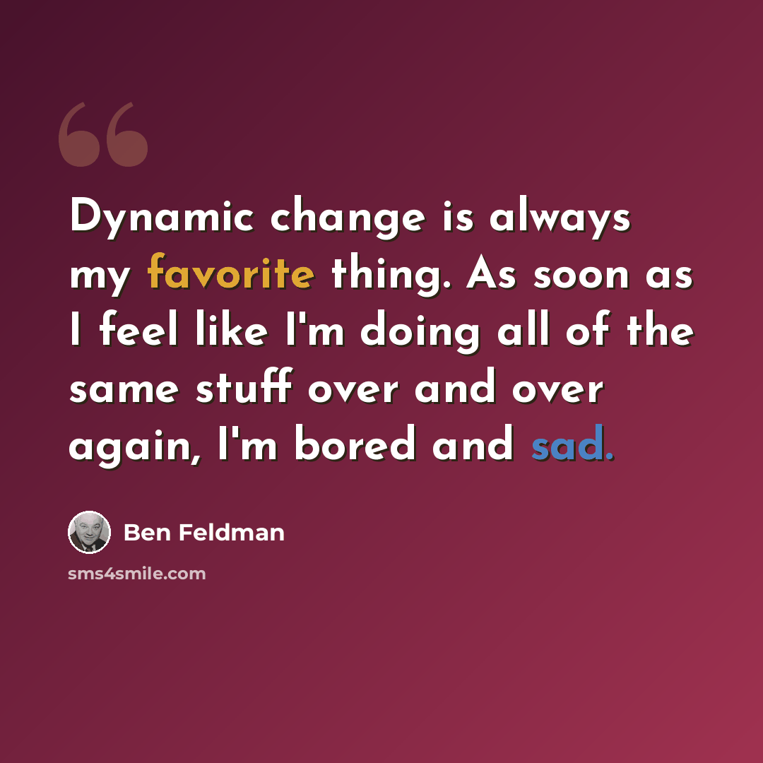 “Dynamic change is always my favorite thing. As soon as I feel like I'm doing all of the same stuff over and over again, I'm bored and sad.” quote by Ben Feldman