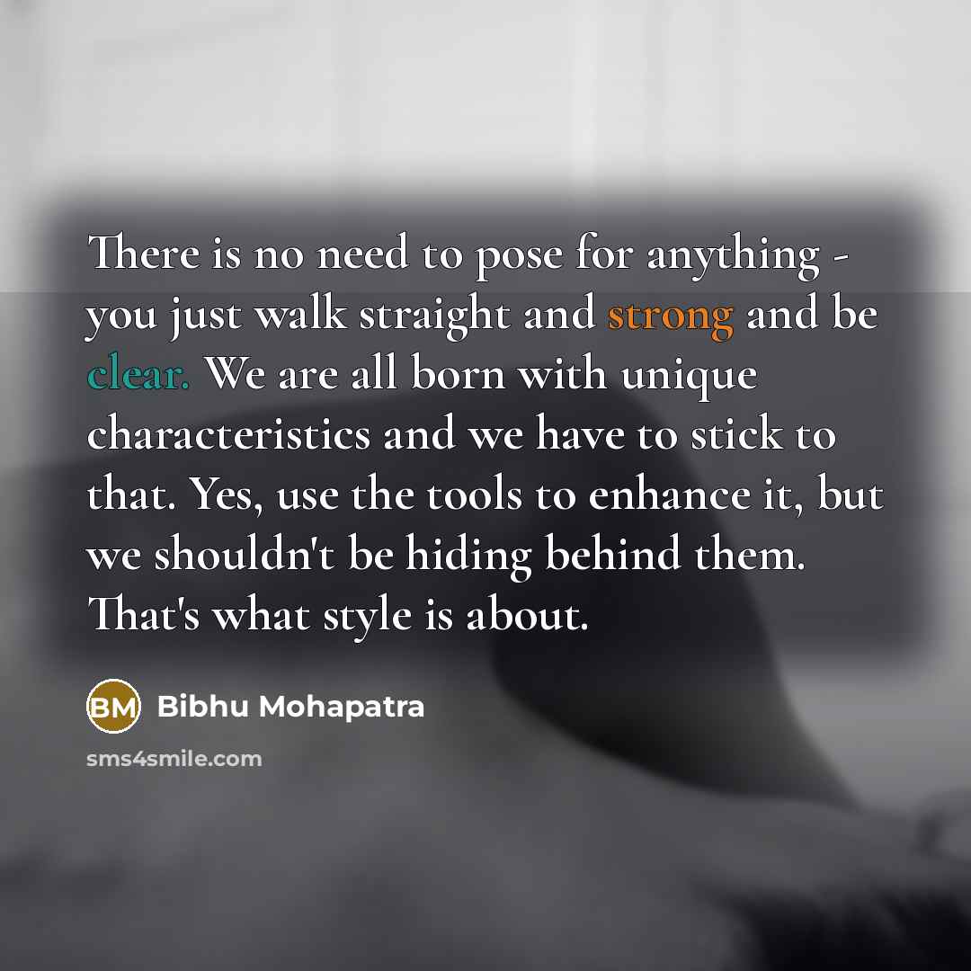 “There is no need to pose for anything - you just walk straight and strong and be clear. We are all born with unique characteristics and we have to stick to that. Yes, use the tools to enhance it, but we shouldn't be hiding behind them. That's what style is about.” quote by Bibhu Mohapatra