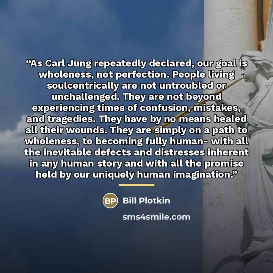 “As Carl Jung repeatedly declared, our goal is wholeness, not perfection. People living soulcentrically are not untroubled or unchallenged. They are not beyond experiencing times of confusion, mistakes, and tragedies. They have by no means healed all their wounds. They are simply on a path to…” quote by Bill Plotkin
