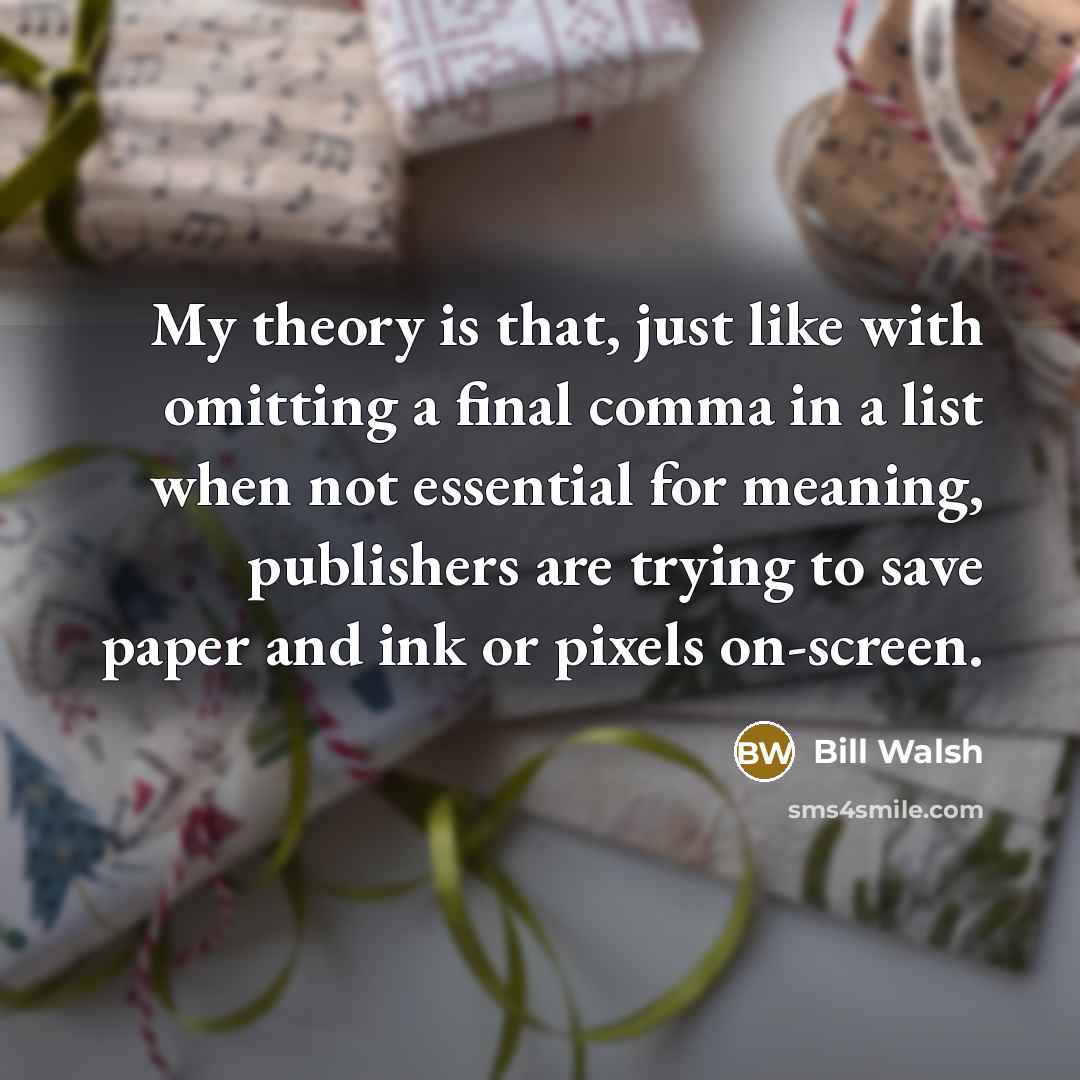 “My theory is that, just like with omitting a final comma in a list when not essential for meaning, publishers are trying to save paper and ink or pixels on-screen.” quote by Bill Walsh