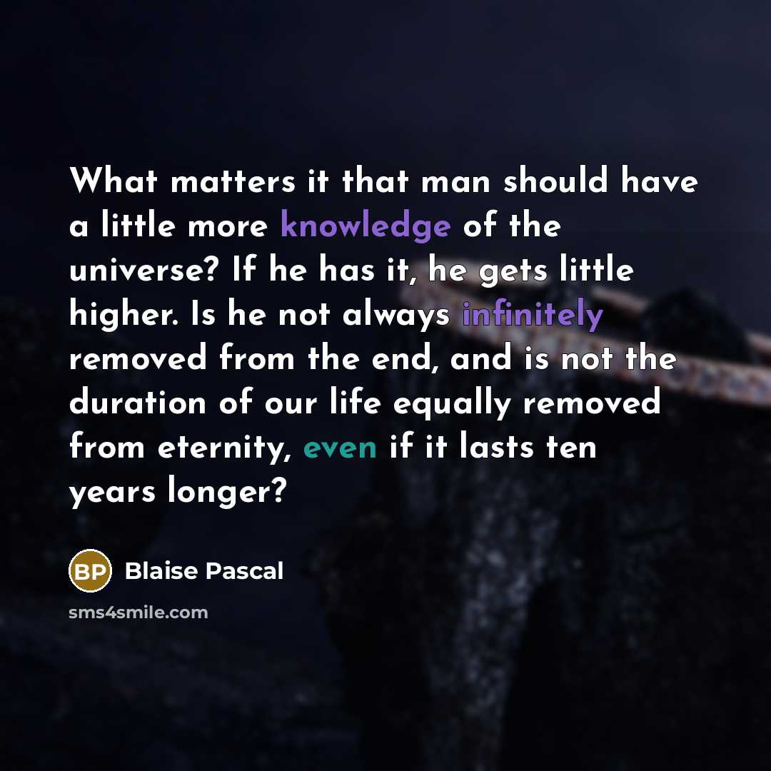 “What matters it that man should have a little more knowledge of the universe? If he has it, he gets little higher. Is he not always infinitely removed from the end, and is not the duration of our life equally removed from eternity, even if it lasts ten years longer?” quote by Blaise Pascal
