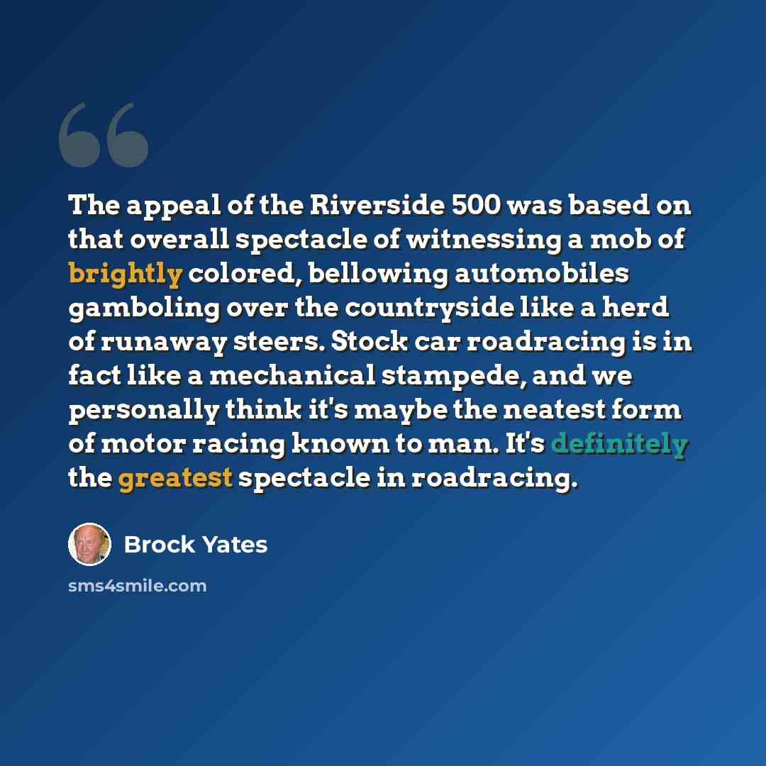 “The appeal of the Riverside 500 was based on that overall spectacle of witnessing a mob of brightly colored, bellowing automobiles gamboling over the countryside like a herd of runaway steers. Stock car roadracing is in fact like a mechanical stampede, and we personally think it's maybe the…” quote by Brock Yates