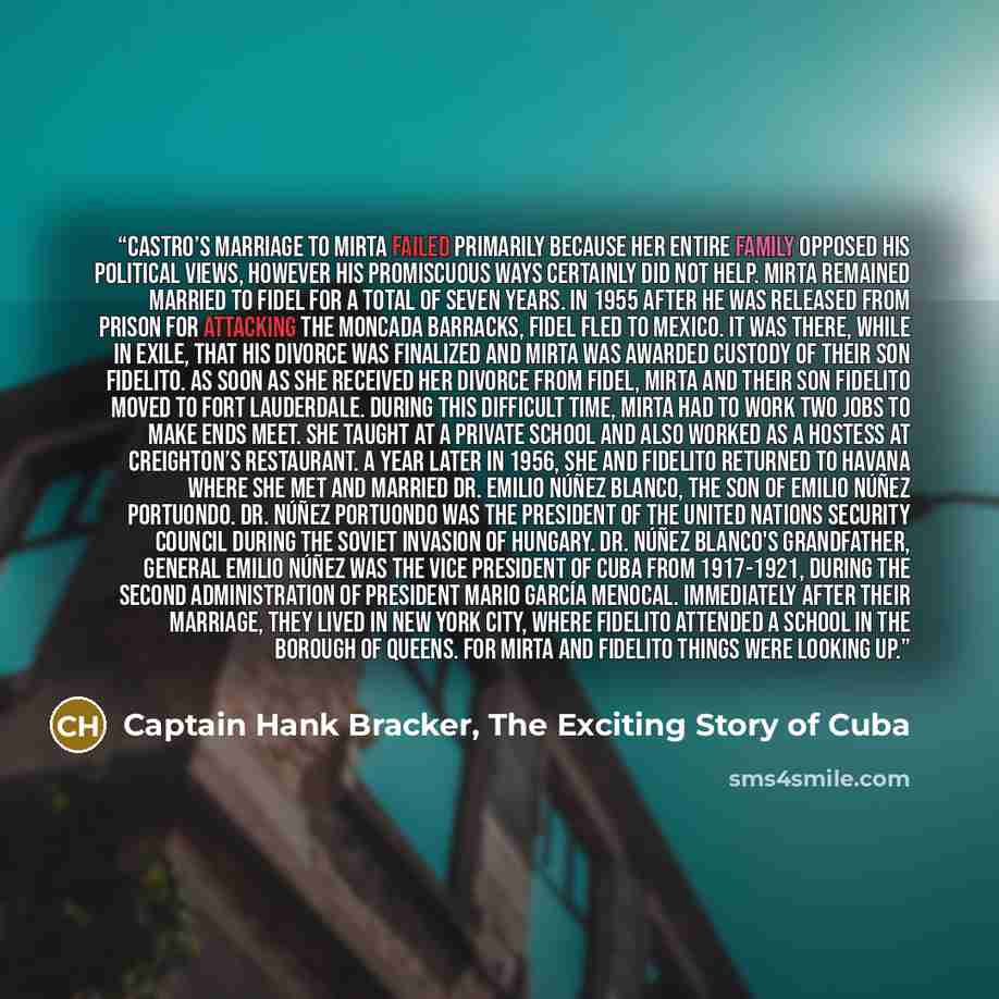 “Castro’s marriage to Mirta failed primarily because her entire family opposed his political views, however his promiscuous ways certainly did not help. Mirta remained married to Fidel for a total of seven years. In 1955 after he was released from prison for attacking the Moncada Barracks, Fidel…” quote by Captain Hank Bracker, The Exciting Story of Cuba
