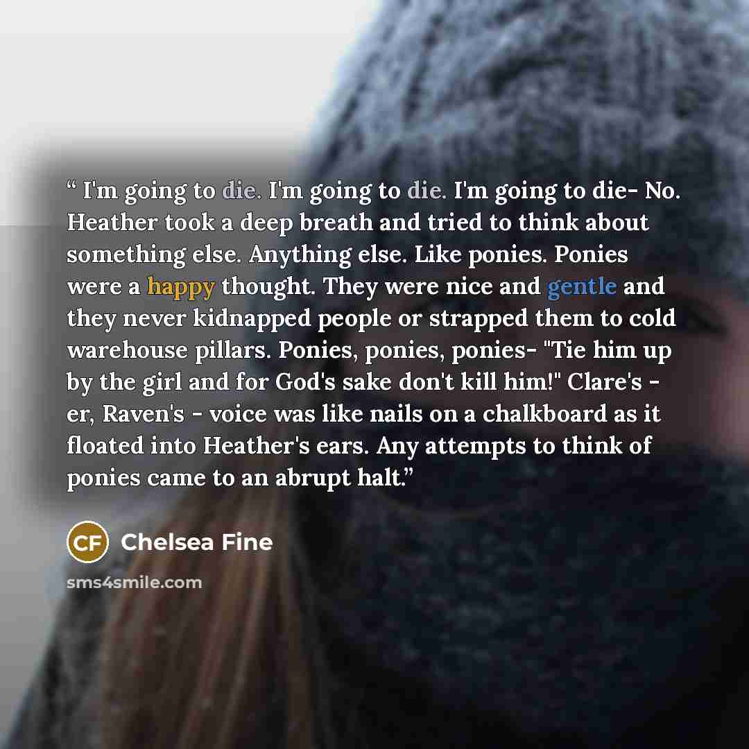 “I'm going to die. I'm going to die. I'm going to die- No. Heather took a deep breath and tried to think about something else. Anything else. Like ponies. Ponies were a happy thought. They were nice and gentle and they never kidnapped people or strapped them to cold warehouse pillars. Ponies…” quote by Chelsea Fine