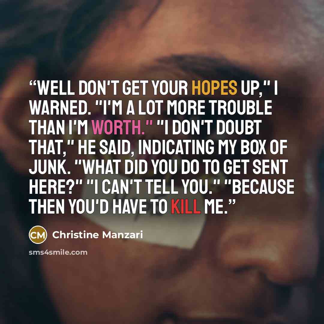 “Well don't get your hopes up," I warned. "I'm a lot more trouble than i'm worth." "I don't doubt that," he said, indicating my box of junk. "What did you do to get sent here?" "I can't tell you." "Because then you'd have to kill me.” quote by Christine Manzari