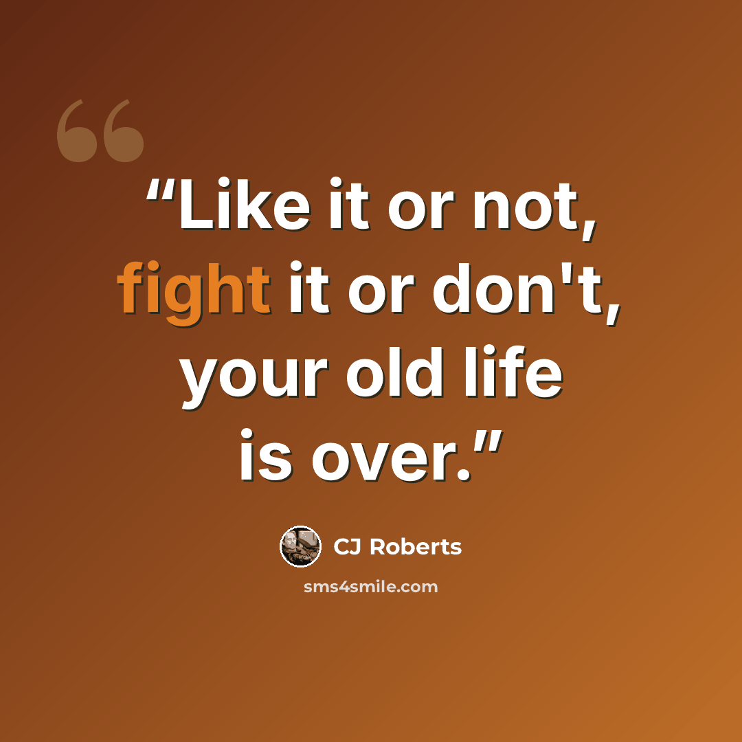 “Like it or not, fight it or don't, your old life is over.” quote by cj roberts