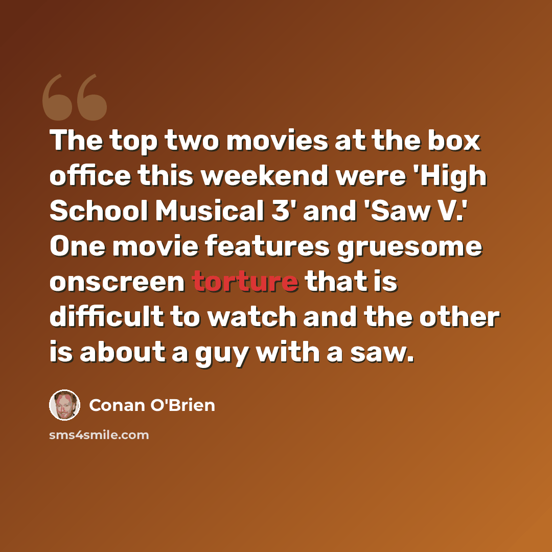 “The top two movies at the box office this weekend were 'High School Musical 3' and 'Saw V.' One movie features gruesome onscreen torture that is difficult to watch and the other is about a guy with a saw.” quote by Conan O'Brien