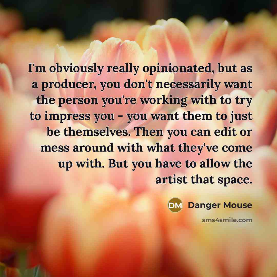 “I'm obviously really opinionated, but as a producer, you don't necessarily want the person you're working with to try to impress you - you want them to just be themselves. Then you can edit or mess around with what they've come up with. But you have to allow the artist that space.” quote by Danger Mouse
